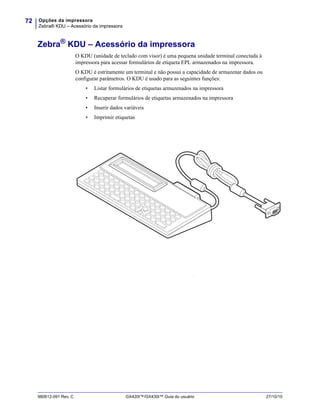 Opções da impressora
Zebra® KDU – Acessório da impressora
72
980612-091 Rev. C GX420t™/GX430t™ Guia do usuário 27/10/10
Zebra®
KDU – Acessório da impressora
O KDU (unidade de teclado com visor) é uma pequena unidade terminal conectada à
impressora para acessar formulários de etiqueta EPL armazenados na impressora.
O KDU é estritamente um terminal e não possui a capacidade de armazenar dados ou
configurar parâmetros. O KDU é usado para as seguintes funções:
• Listar formulários de etiquetas armazenados na impressora
• Recuperar formulários de etiquetas armazenados na impressora
• Inserir dados variáveis
• Imprimir etiquetas
v
 