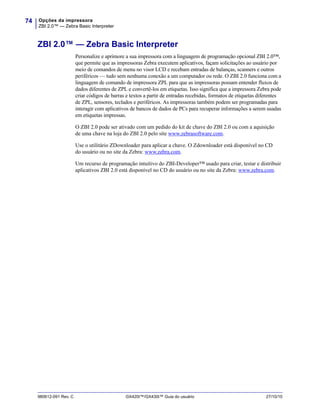 Opções da impressora
ZBI 2.0™ — Zebra Basic Interpreter
74
980612-091 Rev. C GX420t™/GX430t™ Guia do usuário 27/10/10
ZBI 2.0™ — Zebra Basic Interpreter
Personalize e aprimore a sua impressora com a linguagem de programação opcional ZBI 2.0™,
que permite que as impressoras Zebra executem aplicativos, façam solicitações ao usuário por
meio de comandos de menu no visor LCD e recebam entradas de balanças, scanners e outros
periféricos — tudo sem nenhuma conexão a um computador ou rede. O ZBI 2.0 funciona com a
linguagem de comando de impressora ZPL para que as impressoras possam entender fluxos de
dados diferentes de ZPL e convertê-los em etiquetas. Isso significa que a impressora Zebra pode
criar códigos de barras e textos a partir de entradas recebidas, formatos de etiquetas diferentes
de ZPL, sensores, teclados e periféricos. As impressoras também podem ser programadas para
interagir com aplicativos de bancos de dados de PCs para recuperar informações a serem usadas
em etiquetas impressas.
O ZBI 2.0 pode ser ativado com um pedido do kit de chave do ZBI 2.0 ou com a aquisição
de uma chave na loja do ZBI 2.0 pelo site www.zebrasoftware.com.
Use o utilitário ZDownloader para aplicar a chave. O Zdownloader está disponível no CD
do usuário ou no site da Zebra: www.zebra.com.
Um recurso de programação intuitivo do ZBI-Developer™ usado para criar, testar e distribuir
aplicativos ZBI 2.0 está disponível no CD do usuário ou no site da Zebra: www.zebra.com.
 