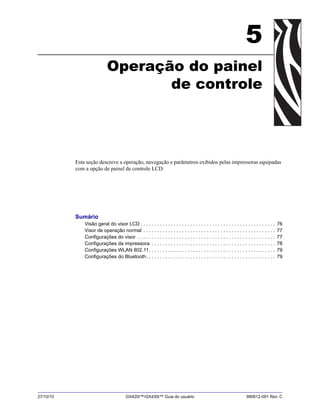 27/10/10 GX420t™/GX430t™ Guia do usuário 980612-091 Rev. C
5
Operação do painel
de controle
Esta seção descreve a operação, navegação e parâmetros exibidos pelas impressoras equipadas
com a opção de painel de controle LCD.
Sumário
Visão geral do visor LCD . . . . . . . . . . . . . . . . . . . . . . . . . . . . . . . . . . . . . . . . . . . . . . . . . 76
Visor de operação normal . . . . . . . . . . . . . . . . . . . . . . . . . . . . . . . . . . . . . . . . . . . . . . . . 77
Configurações do visor . . . . . . . . . . . . . . . . . . . . . . . . . . . . . . . . . . . . . . . . . . . . . . . . . . 77
Configurações da impressora . . . . . . . . . . . . . . . . . . . . . . . . . . . . . . . . . . . . . . . . . . . . . 78
Configurações WLAN 802.11. . . . . . . . . . . . . . . . . . . . . . . . . . . . . . . . . . . . . . . . . . . . . . 79
Configurações do Bluetooth. . . . . . . . . . . . . . . . . . . . . . . . . . . . . . . . . . . . . . . . . . . . . . . 79
 
