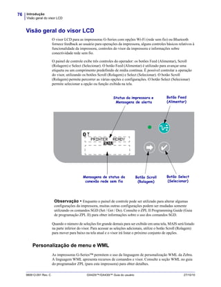 Introdução
Visão geral do visor LCD
76
980612-091 Rev. C GX420t™/GX430t™ Guia do usuário 27/10/10
Visão geral do visor LCD
O visor LCD para as impressoras G-Series com opções Wi-Fi (rede sem fio) ou Bluetooth
fornece feedback ao usuário para operações da impressora, alguns controles básicos relativos à
funcionalidade da impressora, controles do visor da impressora e informações sobre
conectividade rede sem fio.
O painel de controle exibe três controles do operador: os botões Feed (Alimentar), Scroll
(Rolagem) e Select (Selecionar). O botão Feed (Alimentar) é utilizado para avançar uma
etiqueta ou um comprimento predefinido de mídia contínua. É possível controlar a operação
do visor, utilizando os botões Scroll (Rolagem) e Select (Selecionar). O botão Scroll
(Rolagem) permite percorrer as várias opções e configurações. O botão Select (Selecionar)
permite selecionar a opção ou função exibida na tela.
Quando o número de seleções for grande demais para ser exibido em uma tela, MAIS será listado
na parte inferior do visor. Para acessar as seleções adicionais, utilize o botão Scroll (Rolagem)
para mover para baixo na tela atual e o visor irá listar o próximo conjunto de opções.
Personalização de menu e WML
As impressoras G-Series™ permitem o uso da linguagem de personalização WML da Zebra.
A linguagem WML apresenta recursos de comandos e visor. Consulte a seção WML no guia
do programador ZPL (para esta impressora) para obter detalhes.
100
OOO OO
OOOOOOOOMENU
PRINTER READY
Mensagens de status da
conexão rede sem fio
Botão Scroll
(Rolagem)
Botão Select
(Selecionar)
Botão Feed
(Alimentar)
Status da impressora e
Mensagens de alerta
Observação • Enquanto o painel de controle pode ser utilizado para alterar algumas
configurações da impressora, muitas outras configurações podem ser mudadas somente
utilizando os comandos SGD (Set / Get / Do). Consulte o ZPL II Programming Guide (Guia
de programação ZPL II) para obter informações sobre o uso dos comandos SGD.
 