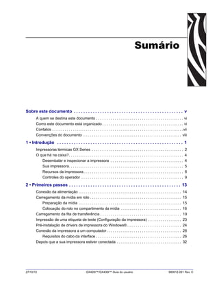 27/10/10 GX420t™/GX430t™ Guia do usuário 980612-091 Rev. C
Sumário
Sobre este documento . . . . . . . . . . . . . . . . . . . . . . . . . . . . . . . . . . . . . . . . . . . . . . v
A quem se destina este documento . . . . . . . . . . . . . . . . . . . . . . . . . . . . . . . . . . . . . . . . . . vi
Como este documento está organizado . . . . . . . . . . . . . . . . . . . . . . . . . . . . . . . . . . . . . . . vi
Contatos . . . . . . . . . . . . . . . . . . . . . . . . . . . . . . . . . . . . . . . . . . . . . . . . . . . . . . . . . . . . . . .vii
Convenções do documento . . . . . . . . . . . . . . . . . . . . . . . . . . . . . . . . . . . . . . . . . . . . . . . viii
1 • Introdução . . . . . . . . . . . . . . . . . . . . . . . . . . . . . . . . . . . . . . . . . . . . . . . . . . . . . 1
Impressoras térmicas GX Series . . . . . . . . . . . . . . . . . . . . . . . . . . . . . . . . . . . . . . . . . . . . 2
O que há na caixa?. . . . . . . . . . . . . . . . . . . . . . . . . . . . . . . . . . . . . . . . . . . . . . . . . . . . . . . 4
Desembalar e inspecionar a impressora . . . . . . . . . . . . . . . . . . . . . . . . . . . . . . . . . . . 4
Sua impressora. . . . . . . . . . . . . . . . . . . . . . . . . . . . . . . . . . . . . . . . . . . . . . . . . . . . . . . 5
Recursos da impressora. . . . . . . . . . . . . . . . . . . . . . . . . . . . . . . . . . . . . . . . . . . . . . . . 6
Controles do operador . . . . . . . . . . . . . . . . . . . . . . . . . . . . . . . . . . . . . . . . . . . . . . . . . 9
2 • Primeiros passos . . . . . . . . . . . . . . . . . . . . . . . . . . . . . . . . . . . . . . . . . . . . . . . 13
Conexão da alimentação . . . . . . . . . . . . . . . . . . . . . . . . . . . . . . . . . . . . . . . . . . . . . . . . . 14
Carregamento da mídia em rolo . . . . . . . . . . . . . . . . . . . . . . . . . . . . . . . . . . . . . . . . . . . . 15
Preparação da mídia . . . . . . . . . . . . . . . . . . . . . . . . . . . . . . . . . . . . . . . . . . . . . . . . . 15
Colocação do rolo no compartimento da mídia . . . . . . . . . . . . . . . . . . . . . . . . . . . . . 16
Carregamento da fita de transferência . . . . . . . . . . . . . . . . . . . . . . . . . . . . . . . . . . . . . . . 19
Impressão de uma etiqueta de teste (Configuração da impressora) . . . . . . . . . . . . . . . . 23
Pré-instalação de drivers de impressora do Windows® . . . . . . . . . . . . . . . . . . . . . . . . . . 24
Conexão da impressora a um computador. . . . . . . . . . . . . . . . . . . . . . . . . . . . . . . . . . . . 26
Requisitos do cabo da interface . . . . . . . . . . . . . . . . . . . . . . . . . . . . . . . . . . . . . . . . . 26
Depois que a sua impressora estiver conectada . . . . . . . . . . . . . . . . . . . . . . . . . . . . . . . 32
 