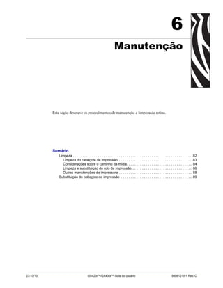 27/10/10 GX420t™/GX430t™ Guia do usuário 980612-091 Rev. C
6
Manutenção
Esta seção descreve os procedimentos de manutenção e limpeza de rotina.
Sumário
Limpeza . . . . . . . . . . . . . . . . . . . . . . . . . . . . . . . . . . . . . . . . . . . . . . . . . . . . . . . . . . . . . . 82
Limpeza do cabeçote de impressão . . . . . . . . . . . . . . . . . . . . . . . . . . . . . . . . . . . . . . 83
Considerações sobre o caminho da mídia. . . . . . . . . . . . . . . . . . . . . . . . . . . . . . . . . . 84
Limpeza e substituição do rolo de impressão . . . . . . . . . . . . . . . . . . . . . . . . . . . . . . . 86
Outras manutenções da impressora . . . . . . . . . . . . . . . . . . . . . . . . . . . . . . . . . . . . . . 88
Substituição do cabeçote de impressão . . . . . . . . . . . . . . . . . . . . . . . . . . . . . . . . . . . . . 89
 