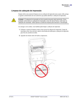 83Manutenção
Limpeza
27/10/10 GX420t™/GX430t™ Guia do usuário 980612-091 Rev. C
Limpeza do cabeçote de impressão
Sempre utilize uma caneta de limpeza nova no cabeçote de impressão (uma caneta velha carrega
os agentes contaminantes de usos anteriores que podem danificar o cabeçote de impressão).
Ao carregar a nova mídia, você também pode limpar o cabeçote de impressão.
1. Esfregue a caneta de limpeza contra a área escura do cabeçote de impressão. Limpe do
meio para a fora. Isso moverá o adesivo das bordas da mídia para o cabeçote de impressão
para fora do caminho da mídia.
2. Aguarde um minuto antes de fechar a impressora.
Cuidado • O cabeçote de impressão se torna quente enquanto está imprimindo. Como
proteção contra danos no cabeçote de impressão e risco de danos físicos, evite tocar no
cabeçote de impressão. Utilize apenas a caneta de limpeza para executar a manutenção.
 