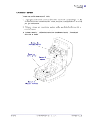85Manutenção
Limpeza
27/10/10 GX420t™/GX430t™ Guia do usuário 980612-091 Rev. C
Limpeza do sensor
Pó pode se acumular nos sensores de mídia.
1. Limpe o pó cuidadosamente e, se necessário, utilize um cotonete seco para limpar o pó. Se
os adesivos ou outros contaminantes não saírem, utilize um cotonete umedecido em álcool
para que eles se soltem.
2. Utilize um cotonete seco para eliminar qualquer resíduo que não tenha sido removido na
primeira limpeza.
3. Repita as etapas 1 e 2 conforme necessário até que todos os resíduos e listras sejam
removidas do sensor.
.
Sensor de
marca preta
Sensor de
marcador de fita
Sensor de
etiqueta retirada
Sensor de
espaço
 