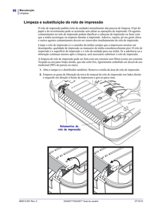Manutenção
Limpeza
86
980612-091 Rev. C GX420t™/GX430t™ Guia do usuário 27/10/10
Limpeza e substituição do rolo de impressão
O rolo de impressão padrão (rolo da unidade) normalmente não precisa de limpeza. O pó do
papel e do revestimento pode se acumular sem afetar as operações de impressão. Os agentes
contaminantes no rolo de impressão podem danificar o cabeçote de impressão ou fazer com
que a mídia escorregue ou emperre durante a impressão. Adesivo, sujeira, pó em geral, óleos
e outros agentes contaminantes devem ser removidos imediatamente do rolo de impressão.
Limpe o rolo de impressão (e o caminho da mídia) sempre que a impressora mostrar um
desempenho, qualidade de impressão ou manuseio de mídia consideravelmente pior. O rolo de
impressão é a superfície de impressão e o rolo da unidade para sua mídia. Se a aderência ou a
obstrução continuar mesmo após a limpeza, será necessário substituir o rolo de impressão.
A limpeza do rolo de impressão pode ser feita com um cotonete sem fibras (como um cotonete
Texpad) ou um pano limpo úmido, que não solte fios, ligeiramente embebido em álcool de uso
medicinal (90% de pureza ou mais).
1. Abra a tampa (e o distribuidor também). Remova a mídia da área do rolo de impressão.
2. Empurre as guias de liberação da trava do mancal do rolo de impressão nos lados direito
e esquerdo em direção à frente da impressora e gire-as para cima.
Rolamentos do
rolo de impressão
 