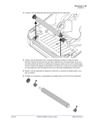87Manutenção
Limpeza
27/10/10 GX420t™/GX430t™ Guia do usuário 980612-091 Rev. C
3. Levante o rolo de impressão para fora da armação base da impressora.
4. Limpe o rolo de impressão com o cotonete umedecido em álcool. Limpe do centro
para fora. Repita esse processo até que toda a superfície do rolo esteja limpa. Se já tiver
ocorrido acúmulo de adesivo ou obstrução de etiqueta, repita com um novo cotonete para
remover resíduos dos agentes contaminantes. Os adesivos e os óleos, por exemplo, podem
ser suavizados por meio da limpeza inicial, mas não serão completamente removidos.
5. Instale o rolo de impressão na impressora. Descarte os cotonetes de limpeza após o uso -
não os reutilize.
6. Verifique se os mancais e a engrenagem da unidade estão no eixo do rolo de impressão.
 