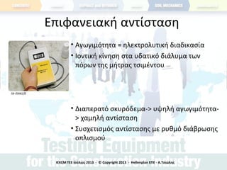 Επιφανειακή αντίσταση
• Αγωγιμότητα = ηλεκτρολυτική διαδικασία
• Ιοντική κίνηση στα υδατικό διάλυμα των
πόρων της μήτρας τσιμέντου
• Διαπερατό σκυρόδεμα-> υψηλή αγωγιμότητα-
> χαμηλή αντίσταση
• Συσχετισμός αντίστασης με ρυθμό διάβρωσης
οπλισμού
ΙΕΚΕΜ ΤΕΕ Ιούλιος 2013 - © Copyright 2013 - Hellenplan ΕΠΕ - Α.Τσιώλης
 