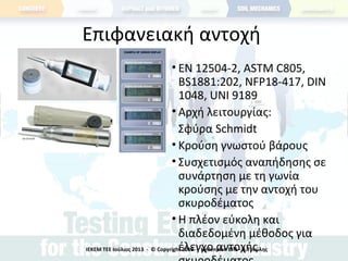 Επιφανειακή αντοχή
• ΕΝ 12504-2, ASTM C805,
BS1881:202, NFP18-417, DIN
1048, UNI 9189
• Αρχή λειτουργίας:
Σφύρα Schmidt
• Κρούση γνωστού βάρους
• Συσχετισμός αναπήδησης σε
συνάρτηση με τη γωνία
κρούσης με την αντοχή του
σκυροδέματος
• Η πλέον εύκολη και
διαδεδομένη μέθοδος για
έλεγχο αντοχήςΙΕΚΕΜ ΤΕΕ Ιούλιος 2013 - © Copyright 2013 - Hellenplan ΕΠΕ - Α.Τσιώλης
 