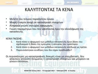 ΚΑΛΥΠΤΟΝΤΑΣ ΤΑ ΚΕΝΑ
• Μελέτη του τελικού παραδοτέου έργου
• Μικρή ή καμία ανοχή σε καταστροφή στοιχείων
• Αναγκαία γνώση επιτυχίας εφαρμογής
• Γνώση παραμέτρων που δεν υφίστανται πριν την ολοκλήρωση της
κατασκευής
ΚΕΝΑ ΓΝΩΣΗΣ:
1. Κατά πόσο η εφαρμογή των μεθόδων κατασκευής έγινε βάσει του
σχεδιασμού ή βάσει της εμπειρίας ή απειρίας του «μάστορα»
2. Κατά πόσο η εφαρμογή των μεθόδων κατασκευής απέδωσε ως πρέπει
3. Παρουσιάστηκαν συνθήκες που δεν είχαν προβλεφθεί?
Οι περισσότερες μη καταστροφικές δοκιμές είναι μη επεμβατικές, δεν
απαιτούν αποκοπή δείγματος ή καταστροφή στοιχείων και μπορούν να
γίνουν επιτόπου.
ΙΕΚΕΜ ΤΕΕ Ιούλιος 2013 - © Copyright 2013 - Hellenplan ΕΠΕ - Α.Τσιώλης
 
