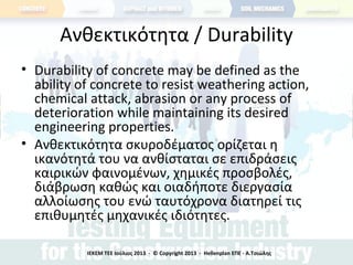 Ανθεκτικότητα / Durability
• Durability of concrete may be defined as the
ability of concrete to resist weathering action,
chemical attack, abrasion or any process of
deterioration while maintaining its desired
engineering properties.
• Ανθεκτικότητα σκυροδέματος ορίζεται η
ικανότητά του να ανθίσταται σε επιδράσεις
καιρικών φαινομένων, χημικές προσβολές,
διάβρωση καθώς και οιαδήποτε διεργασία
αλλοίωσης του ενώ ταυτόχρονα διατηρεί τις
επιθυμητές μηχανικές ιδιότητες.
ΙΕΚΕΜ ΤΕΕ Ιούλιος 2013 - © Copyright 2013 - Hellenplan ΕΠΕ - Α.Τσιώλης
 