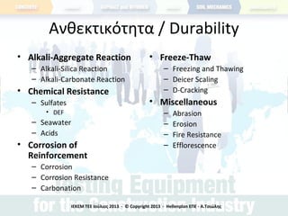 Ανθεκτικότητα / Durability
• Alkali-Aggregate Reaction
– Alkali-Silica Reaction
– Alkali-Carbonate Reaction
• Chemical Resistance
– Sulfates
• DEF
– Seawater
– Acids
• Corrosion of
Reinforcement
– Corrosion
– Corrosion Resistance
– Carbonation
• Freeze-Thaw
– Freezing and Thawing
– Deicer Scaling
– D-Cracking
• Miscellaneous
– Abrasion
– Erosion
– Fire Resistance
– Efflorescence
ΙΕΚΕΜ ΤΕΕ Ιούλιος 2013 - © Copyright 2013 - Hellenplan ΕΠΕ - Α.Τσιώλης
 