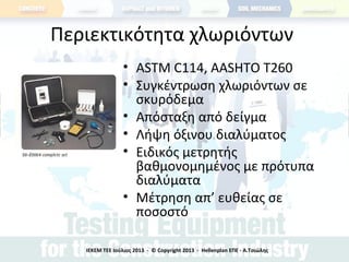 Περιεκτικότητα χλωριόντων
• ASTM C114, AASHTO T260
• Συγκέντρωση χλωριόντων σε
σκυρόδεμα
• Απόσταξη από δείγμα
• Λήψη όξινου διαλύματος
• Ειδικός μετρητής
βαθμονομημένος με πρότυπα
διαλύματα
• Μέτρηση απ’ ευθείας σε
ποσοστό
ΙΕΚΕΜ ΤΕΕ Ιούλιος 2013 - © Copyright 2013 - Hellenplan ΕΠΕ - Α.Τσιώλης
 