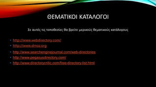 ΘΕΜΑΤΙΚΟΙ ΚΑΤΑΛΟΓΟΙ
Σε αυτές τις τοποθεσίες θα βρείτε μερικούς θεματικούς κατάλογους
• http://www.webdirectory.com/
• http://www.dmoz.org
• http://www.searchenginejournal.com/web-directories
• http://www.pegasusdirectory.com/
• http://www.directorycritic.com/free-directory-list.html
 