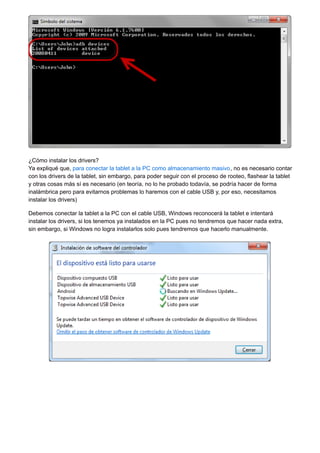 ¿Cómo instalar los drivers? 
Ya expliqué que, para conectar la tablet a la PC como almacenamiento masivo, no es necesario contar 
con los drivers de la tablet, sin embargo, para poder seguir con el proceso de rooteo, flashear la tablet 
y otras cosas más sí es necesario (en teoría, no lo he probado todavía, se podría hacer de forma 
inalámbrica pero para evitarnos problemas lo haremos con el cable USB y, por eso, necesitamos 
instalar los drivers) 
Debemos conectar la tablet a la PC con el cable USB, Windows reconocerá la tablet e intentará 
instalar los drivers, si los tenemos ya instalados en la PC pues no tendremos que hacer nada extra, 
sin embargo, si Windows no logra instalarlos solo pues tendremos que hacerlo manualmente. 
 