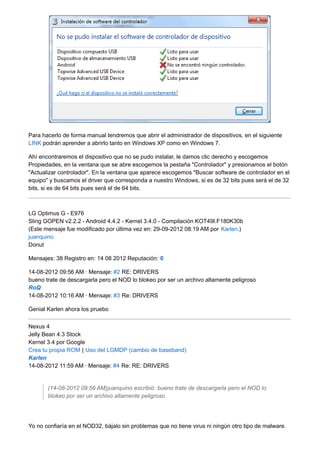 Para hacerlo de forma manual tendremos que abrir el administrador de dispositivos, en el siguiente 
LINK podrán aprender a abrirlo tanto en Windows XP como en Windows 7. 
Ahí encontraremos el dispositivo que no se pudo instalar, le damos clic derecho y escogemos 
Propiedades, en la ventana que se abre escogemos la pestaña "Controlador" y presionamos el botón 
"Actualizar controlador". En la ventana que aparece escogemos "Buscar software de controlador en el 
equipo" y buscamos el driver que corresponda a nuestro Windows, si es de 32 bits pues será el de 32 
bits, si es de 64 bits pues será el de 64 bits. 
LG Optimus G - E976 
Sling GOPEN v2.2.2 - Android 4.4.2 - Kernel 3.4.0 - Compilación KOT49I.F180K30b 
(Este mensaje fue modificado por última vez en: 29-09-2012 08:19 AM por Karlen.) 
juanquino 
Donut 
Mensajes: 38 Registro en: 14 08 2012 Reputación: 0 
14-08-2012 09:56 AM · Mensaje: #2 RE: DRIVERS 
bueno trate de descargarla pero el NOD lo blokeo por ser un archivo altamente peligroso 
RoQ 
14-08-2012 10:16 AM · Mensaje: #3 Re: DRIVERS 
Genial Karlen ahora los pruebo 
Nexus 4 
Jelly Bean 4.3 Stock 
Kernel 3.4 por Google 
Crea tu propia ROM | Uso del LGMDP (cambio de baseband) 
Karlen 
14-08-2012 11:59 AM · Mensaje: #4 Re: RE: DRIVERS 
(14-08-2012 09:56 AM)juanquino escribió: bueno trate de descargarla pero el NOD lo 
blokeo por ser un archivo altamente peligroso 
Yo no confiaría en el NOD32, bájalo sin problemas que no tiene virus ni ningún otro tipo de malware. 
 
