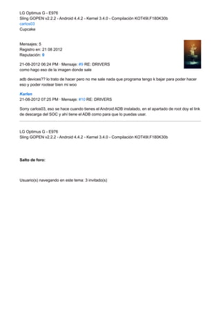 LG Optimus G - E976 
Sling GOPEN v2.2.2 - Android 4.4.2 - Kernel 3.4.0 - Compilación KOT49I.F180K30b 
carlos03 
Cupcake 
Mensajes: 5 
Registro en: 21 08 2012 
Reputación: 0 
21-08-2012 06:24 PM · Mensaje: #9 RE: DRIVERS 
como hago eso de la imagen donde sale 
adb devices?? lo trato de hacer pero no me sale nada que programa tengo k bajar para poder hacer 
eso y poder rootear bien mi woo 
Karlen 
21-08-2012 07:25 PM · Mensaje: #10 RE: DRIVERS 
Sorry carlos03, eso se hace cuando tienes el Android ADB instalado, en el apartado de root doy el link 
de descarga del SOC y ahí tiene el ADB como para que lo puedas usar. 
LG Optimus G - E976 
Sling GOPEN v2.2.2 - Android 4.4.2 - Kernel 3.4.0 - Compilación KOT49I.F180K30b 
Salto de foro: 
Usuario(s) navegando en este tema: 3 invitado(s) 
