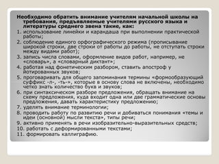 Необходимо обратить внимание учителям начальной школы на
требования, предъявляемые учителями русского языка и
литературы среднего звена такие, как:
1. использование линейки и карандаша при выполнении практической
работы;
2. соблюдение единого орфографического режима (прописывание
широкой строки, две строки от работы до работы, не отступать строки
между видами работ);
3. запись числа словами, оформление видов работ, например, не
«словарь», а «словарный диктант»;
4. работая над фонетическим разбором, ставить апостроф у
йотированных звуков;
5. проговаривать для общего запоминания термины «формообразующий
суффикс -л-, -ть-», которые в основу слова не включены, необходимосуффикс -л-, -ть-», которые в основу слова не включены, необходимо
четко знать количество букв и звуков;
6. при синтаксическом разборе предложения, обращать внимание на
схему предложения, куда входит одна или две грамматические основы
предложения, давать характеристику предложению;
7. уделять внимание терминологии;
8. проводить работу по развитию речи и добиваться понимания «темы и
идеи (основной) мысли текста», типы речи;
9. активно применять в речи изобразительно-выразительных средств;
10. работать с деформированными текстами;
11. формировать каллиграфию.
 