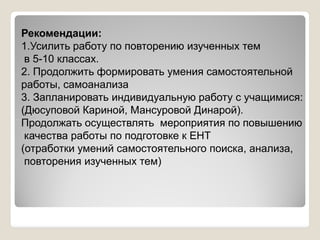 Рекомендации:
1.Усилить работу по повторению изученных тем
в 5-10 классах.
2. Продолжить формировать умения самостоятельной
работы, самоанализа
3. Запланировать индивидуальную работу с учащимися:
(Дюсуповой Кариной, Мансуровой Динарой).
Продолжать осуществлять мероприятия по повышениюПродолжать осуществлять мероприятия по повышению
качества работы по подготовке к ЕНТ
(отработки умений самостоятельного поиска, анализа,
повторения изученных тем)
 