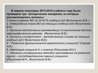 В первом полугодии 2015-2016 учебного года были
проведено три методических заседания, на которых
рассматривались вопросы:
1.Анализ работы МО за 2014/15 учебный год (Филипченко В.В..)
2. Утверждение плана МО на текущий учебный год (Филипченко
В.В.)
3. Изучение методических рекомендаций по выполнению единого
орфографического режима. (Филипченко В.В.)
4. Изучение инструктивно - методического письма на текущий4. Изучение инструктивно - методического письма на текущий
учебный год ( Филипченко В.В.)
5. " Развитие функциональной грамотности учащихся" (Серова
Н.В.)
6. Адаптация учащихся 5- х классов (Рашитова М.Н.)
7. «Влияние инновационных методик преподавания на развитие
научно – исследовательских умений учащихся»
(Рашитова М.Н., Филипченко В.В.)
 