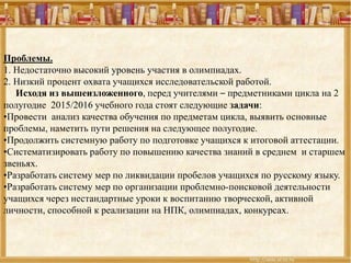 Проблемы.
1. Недостаточно высокий уровень участия в олимпиадах.
2. Низкий процент охвата учащихся исследовательской работой.
Исходя из вышеизложенного, перед учителями – предметниками цикла на 2
полугодие 2015/2016 учебного года стоят следующие задачи:
•Провести анализ качества обучения по предметам цикла, выявить основные
проблемы, наметить пути решения на следующее полугодие.проблемы, наметить пути решения на следующее полугодие.
•Продолжить системную работу по подготовке учащихся к итоговой аттестации.
•Систематизировать работу по повышению качества знаний в среднем и старшем
звеньях.
•Разработать систему мер по ликвидации пробелов учащихся по русскому языку.
•Разработать систему мер по организации проблемно-поисковой деятельности
учащихся через нестандартные уроки к воспитанию творческой, активной
личности, способной к реализации на НПК, олимпиадах, конкурсах.
 