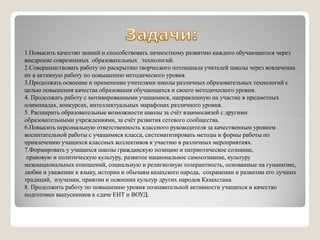 1.Повысить качество знаний и способствовать личностному развитию каждого обучающегося через
внедрение современных образовательных технологий.
2.Совершенствовать работу по раскрытию творческого потенциала учителей школы через вовлечение
их в активную работу по повышению методического уровня.
3.Продолжать освоение и применение учителями школы различных образовательных технологий с
целью повышения качества образования обучающихся и своего методического уровня.
4. Продолжать работу с мотивированными учащимися, направленную на участие в предметных
олимпиадах, конкурсах, интеллектуальных марафонах различного уровня.
5. Расширить образовательные возможности школы за счёт взаимосвязей с другими
образовательными учреждениями, за счёт развития сетевого сообщества.образовательными учреждениями, за счёт развития сетевого сообщества.
6.Повысить персональную ответственность классного руководителя за качественным уровнем
воспитательной работы с учащимися класса, систематизировать методы и формы работы по
привлечению учащихся классных коллективов к участию в различных мероприятиях.
7.Формировать у учащихся школы гражданскую позицию и патриотическое сознание,
правовую и политическую культуру, развитое национальное самосознание, культуру
межнациональных отношений, социальную и религиозную толерантность, основанные на гуманизме,
любви и уважении к языку, истории и обычаям казахского народа, сохранении и развитии его лучших
традиций, изучении, приятии и освоении культур других народов Казахстана.
8. Продолжить работу по повышению уровня познавательной активности учащихся и качество
подготовки выпускников к сдаче ЕНТ и ВОУД.
 