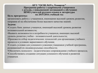 КГУ "ОСШ №19 г. Темиртау"
Программа работы с одарёнными учащимися
( детьми, с повышенной мотивацией к обучению)
ШМО учителей русского языка и литературы
на 2015/2016 учебный годЦель программы:
организовать работу с учащимися, имеющими высокий уровень развития,
направив её на обеспечение более высокого качества знаний.
Задачи:
•Создать банк данных учащихся, имеющий высокий уровень развития
познавательной активности;
•Выявить возможности и потребности учащихся, имеющих высокий
уровень развития учебно - познавательной деятельности;уровень развития учебно - познавательной деятельности;
•Произвести отбор педагогических технологий для организации учебного
процесса в условиях вариативного обучения;
•Создать условия для успешного усвоения учащимися учебной программы,
развивающей их индивидуальные способности;
•Обеспечить психолого - педагогическое сопровождение учебного процесса;
•Способствовать созданию ситуации успешного обучения и развития
учащихся.
 