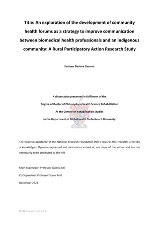 Title: An exploration of the development of community
health forums as a strategy to improve communication
between biomedical health professionals and an indigenous
community: A Rural Participatory Action Research Study
Faniswa Desiree Gxamza
A dissertation presented in fulfilment of the
Degree of Doctor of Philosophy in Health Science Rehabilitation
At the Centre for Rehabilitation Studies
In the Department of Global health Stellenbosch University
The financial assistance of the National Research Foundation (NRF) towards this research is hereby
acknowledged. Opinions expressed and conclusions arrived at, are those of the author and are not
necessarily to be attributed to the NRF.
Main Supervisor: Professor Gubela Mji
Co-Supervisor: Professor Steve Reid
December 2021
1 | D i s s e r t a t i o n
 