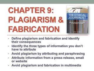 CHAPTER 9:
PLAGIARISM &
FABRICATION
• Define plagiarism and fabrication and identify
their consequences
• Identify the three types of information you don’t
have to attribute
• Avoid plagiarism by attributing and paraphrasing
• Attribute information from a press release, email
or website
• Avoid plagiarism and fabrication in multimedia
 