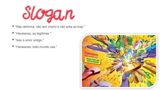 • “Não deforma, não tem cheiro e não solta as tiras.”
• “Havaianas, as legítimas.”
• “Isso é amor antigo.”
• “Havaianas: todo mundo usa.”
 