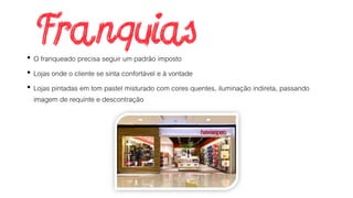 • O franqueado precisa seguir um padrão imposto
• Lojas onde o cliente se sinta confortável e à vontade
• Lojas pintadas em tom pastel misturado com cores quentes, iluminação indireta, passando
imagem de requinte e descontração
 