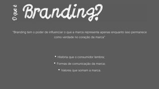 “Branding tem o poder de influenciar o que a marca representa apenas enquanto isso permanece
como verdade no coração da marca”
• História que o consumidor lembra;
• Formas de comunicação da marca;
• Valores que somam a marca.
 