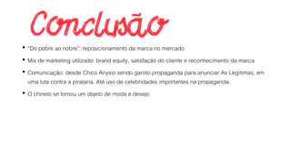 • “Do pobre ao nobre”: reposicionamento da marca no mercado
• Mix de marketing utilizado: brand equity, satisfação do cliente e reconhecimento da marca
• Comunicação: desde Chico Anysio sendo garoto propaganda para anunciar As Legítimas, em
uma luta contra a pirataria. Até uso de celebridades importantes na propaganda.
• O chinelo se tornou um objeto de moda e desejo
 