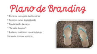 • Demanda indesejada das Havaianas
• Péssimos canais de distribuição
• Popularização da marca
• “Sandália de pobre”
• Exaltar as qualidades e características
físicas não era mais suficiente
 