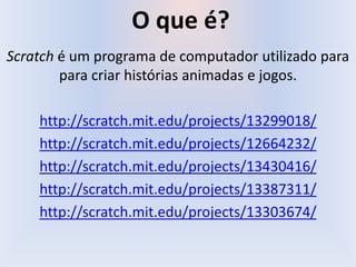 O que é?
Scratch é um programa de computador utilizado para
para criar histórias animadas e jogos.
http://scratch.mit.edu/projects/13299018/
http://scratch.mit.edu/projects/12664232/
http://scratch.mit.edu/projects/13430416/
http://scratch.mit.edu/projects/13387311/
http://scratch.mit.edu/projects/13303674/
 