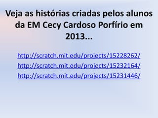 Veja as histórias criadas pelos alunos
da EM Cecy Cardoso Porfírio em
2013...
http://scratch.mit.edu/projects/15228262/
http://scratch.mit.edu/projects/15232164/
http://scratch.mit.edu/projects/15231446/
 