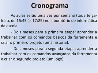 Cronograma
As aulas serão uma vez por semana (toda terça-
feira, de 15:45 às 17:25) no laboratório de informática
da escola.
- Dois meses para a primeira etapa: aprender a
trabalhar com os comandos básicos da ferramenta e
criar o primeiro projeto (uma história).
- Dois meses para a segunda etapa: aprender a
trabalhar com os comandos avançados da ferramenta
e criar o segundo projeto (um jogo).
 
