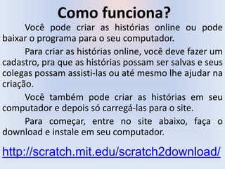 Como funciona?
Você pode criar as histórias online ou pode
baixar o programa para o seu computador.
Para criar as histórias online, você deve fazer um
cadastro, pra que as histórias possam ser salvas e seus
colegas possam assisti-las ou até mesmo lhe ajudar na
criação.
Você também pode criar as histórias em seu
computador e depois só carregá-las para o site.
Para começar, entre no site abaixo, faça o
download e instale em seu computador.
http://scratch.mit.edu/scratch2download/
 