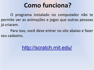 Como funciona?
O programa instalado no computador não te
permite ver as animações e jogos que outras pessoas
já criaram.
Para isso, você deve entrar no site abaixo e fazer
seu cadastro.
http://scratch.mit.edu/
 