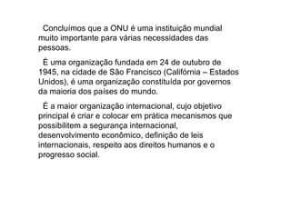 Concluímos que a ONU é uma instituição mundial muito importante para várias necessidades das pessoas. È uma organização fundada em 24 de outubro de 1945, na cidade de São Francisco (Califórnia – Estados Unidos), é uma organização constituída por governos da maioria dos países do mundo.  É a maior organização internacional, cujo objetivo principal é criar e colocar em prática mecanismos que possibilitem a segurança internacional, desenvolvimento econômico, definição de leis internacionais, respeito aos direitos humanos e o progresso social.  