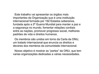 Este trabalho vai apresentar os órgãos mais importantes da Organização que é uma instituição internacional formada por 192 Estados soberanos, fundada após a 2ª Guerra Mundial para manter a paz e a segurança no mundo, fomentar relações cordiais entre as nações, promover progresso social, melhores padrões de vida e direitos humanos.  Os membros são unidos em torno da Carta da ONU, um tratado internacional que enuncia os direitos e deveres dos membros da comunidade internacional.  Nosso objetivo é mostrar as “partes” da ONU, que tem varias organizações dedicadas a várias necessidades. 