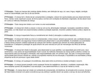 1º Princípio  – Todas as crianças são credoras destes direitos, sem distinção de raça, cor, sexo, língua, religião, condição social ou nacionalidade, quer sua ou de sua família. 2º Princípio  – A criança tem o direito de ser compreendida e protegida, e devem ter oportunidades para seu desenvolvimento físico, mental, moral, espiritual e social, de forma sadia e normal e em condições de liberdade e dignidade. As leis devem levar em conta os melhores interesses da criança. 3º Princípio  – Toda criança tem direito a um nome e a uma nacionalidade. 4º Princípio  – A criança tem direito a crescer e criar-se com saúde, alimentação, habitação, recreação e assistência médica adequadas, e à mãe devem ser proporcionados cuidados e proteção especiais, incluindo cuidados médicos antes e depois do parto. 5º Princípio  - A criança incapacitada física ou mentalmente tem direito à educação e cuidados especiais. 6º Princípio  – A criança tem direito ao amor e à compreensão, e deve crescer, sempre que possível, sob a proteção dos pais, num ambiente de afeto e de segurança moral e material para desenvolver a sua personalidade. A sociedade e as autoridades públicas devem propiciar cuidados especiais às crianças sem família e àquelas que carecem de meios adequados de subsistência. É desejável a prestação de ajuda oficial e de outra natureza em prol da manutenção dos filhos de famílias numerosas. 7º Princípio  – A criança tem direito à educação, para desenvolver as suas aptidões, sua capacidade para emitir juízo, seus sentimentos, e seu senso de responsabilidade moral e social. Os melhores interesses da criança serão a diretriz a nortear os responsáveis pela sua educação e orientação; esta responsabilidade cabe, em primeiro lugar, aos pais. A criança terá ampla oportunidade para brincar e divertir-se, visando os propósitos mesmos da sua educação; a sociedade e as autoridades públicas empenhar-se-ão em promover o gozo deste direito. 8º Princípio  - A criança, em quaisquer circunstâncias, deve estar entre os primeiros a receber proteção e socorro. 9º Princípio  – A criança gozará proteção contra quaisquer formas de negligência, abandono, crueldade e exploração. Não deve trabalhar quando isto atrapalhar a sua educação, o seu desenvolvimento e a sua saúde mental ou moral. 10 º Princípio  – A criança deve ser criada num ambiente de compreensão, de tolerância, de amizade entre os povos, de paz e de fraternidade universal e em plena consciência que seu esforço e aptidão devem ser postos a serviço de seus semelhantes. 