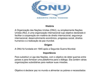 História  A Organização das Nações Unidas (ONU), ou simplesmente Nações Unidas (NU), é uma organização internacional cujo objetivo declarado é facilitar a cooperação em matéria de direito internacional, segurança internacional, desenvolvimento econômico, progresso social, direitos humanos e a realização da paz mundial. Origem  A ONU foi fundada em 1945 após a Segunda Guerra Mundial.  Importância  Para substituir a Liga das Nações, com o objetivo de deter guerras entre países e para fornecer uma plataforma para o diálogo. Ela contém várias organizações subsidiárias para realizar suas missões. Objetivo é declarar paz no mundo e alimentar os pobres e necessitados 
