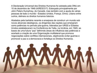 A Declaração Universal dos Direitos Humanos foi adotada pela ONU em 10 de dezembro de 1948 (A/RES/217). Esboçada principalmente por John Peters Humphrey, do Canadá, mas também com a ajuda de várias pessoas de todo o mundo - Estados Unidos, França, China, Líbano entre outros, delineia os direitos humanos básicos. Abalados pela barbárie recente e ensejosos de construir um mundo sob novos alicerces ideológicos, os dirigentes das nações que emergiram como potências no período pós-guerra, liderados por URSS e Estados Unidos estabeleceram na Conferência de Yalta, na Ucrânia, em 1945, as bases de uma futura “paz” definindo áreas de influência das potências e acertado a criação de uma Organização multilateral que promova negociações sobre conflitos internacionais, objetivando evitar guerras e promover a paz e a democracia e fortaleça os Direitos Humanos.   