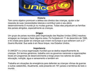 Historia  Tem como objetivo promover a defesa dos direitos das crianças, ajudar a dar resposta às suas necessidades básicas e contribuir para o seu pleno desenvolvimento.O mundo já viu muitas guerras. Todas elas prejudicam as famílias dos países atingidos, especialmente as crianças.  Origem Um grupo de países reunidos pela Organização das Nações Unidas (ONU) resolveu arregaçar as mangas e fazer alguma coisa. Foi fundada em 11 de dezembro de 1946, e foi criada para ajudar as crianças que viviam na Europa e que sofreram com a 2.ª Guerra Mundial. Sua sede é em Nova Iorque, nos Estados Unidos. Importancia O UNICEF é a única organização mundial que se dedica especificamente às crianças. Em termos genéricos, trabalha com os governos nacionais e organizações locais em programas de desenvolvimento a longo prazo nos setores da saúde, educação, nutrição, água e saneamento e também em  Trabalha em situações de emergência para defender as crianças vítimas de guerras e outras catástrofes. Atualmente, está presente em 191 países e territórios de todo o mundo. 
