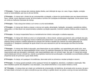 1º Princípio  – Todas as crianças são credoras destes direitos, sem distinção de raça, cor, sexo, língua, religião, condição social ou nacionalidade, quer sua ou de sua família. 2º Princípio  – A criança tem o direito de ser compreendida e protegida, e devem ter oportunidades para seu desenvolvimento físico, mental, moral, espiritual e social, de forma sadia e normal e em condições de liberdade e dignidade. As leis devem levar em conta os melhores interesses da criança. 3º Princípio  – Toda criança tem direito a um nome e a uma nacionalidade. 4º Princípio  – A criança tem direito a crescer e criar-se com saúde, alimentação, habitação, recreação e assistência médica adequadas, e à mãe devem ser proporcionados cuidados e proteção especiais, incluindo cuidados médicos antes e depois do parto. 5º Princípio  - A criança incapacitada física ou mentalmente tem direito à educação e cuidados especiais. 6º Princípio  – A criança tem direito ao amor e à compreensão, e deve crescer, sempre que possível, sob a proteção dos pais, num ambiente de afeto e de segurança moral e material para desenvolver a sua personalidade. A sociedade e as autoridades públicas devem propiciar cuidados especiais às crianças sem família e àquelas que carecem de meios adequados de subsistência. É desejável a prestação de ajuda oficial e de outra natureza em prol da manutenção dos filhos de famílias numerosas. 7º Princípio  – A criança tem direito à educação, para desenvolver as suas aptidões, sua capacidade para emitir juízo, seus sentimentos, e seu senso de responsabilidade moral e social. Os melhores interesses da criança serão a diretriz a nortear os responsáveis pela sua educação e orientação; esta responsabilidade cabe, em primeiro lugar, aos pais. A criança terá ampla oportunidade para brincar e divertir-se, visando os propósitos mesmos da sua educação; a sociedade e as autoridades públicas empenhar-se-ão em promover o gozo deste direito. 8º Princípio  - A criança, em quaisquer circunstâncias, deve estar entre os primeiros a receber proteção e socorro. 9º Princípio  – A criança gozará proteção contra quaisquer formas de negligência, abandono, crueldade e exploração. Não deve trabalhar quando isto atrapalhar a sua educação, o seu desenvolvimento e a sua saúde mental ou moral. 10 º Princípio  – A criança deve ser criada num ambiente de compreensão, de tolerância, de amizade entre os povos, de paz e de fraternidade universal e em plena consciência que seu esforço e aptidão devem ser postos a serviço de seus semelhantes. 
