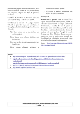 produzido em pequena escala no sul da Itália, mas
continuou a ser um produto de luxo, extremamente
caro, chegando a figurar nos dotes de princesas
casadoiras.
CAMPOS, R. Grandeza do Brasil no tempo de
Antonil (1681-1716). São Paulo: Atual, 1996.
Considerando o conceito do Antigo Sistema
Colonial, o açúcar foi o produto escolhido por
Portugal para dar início à colonização brasileira, em
virtude de
A) o lucro obtido com o seu comércio ser
muito vantajoso.
B) os árabes serem aliados históricos dos
portugueses
C) a mão de obra necessária para o cultivo ser
insuficiente.
D) as feitorias africanas facilitarem a
comercialização desse produto.
E) os nativos da América dominarem uma
técnica de cultivo semelhante.
Resposta: A
Comentário da questão: Ainda no século XVI o
açúcar era considerado uma especiaria, devido ao
alto valor que era vendido na Europa. Além da alta
lucratividade, a escolha da cana-de-açúcar foi
favorecida, dentre outros fatores, devido ao clima
brasileiro e o prévio conhecimento das técnicas de
cultivo, pois nesse período Portugal já possuía
lavouras nas Ilhas Atlânticas. Dessa maneira, o
cultivo de cana foi eleito como atividade que
impulsionaria a colonização permanecendo como
principal produto por mais de dois séculos.
Fonte: http://educacao.globo.com/provas/ENEM-
2011/questoes/33.html
Fontes:
• http://historiaintegrada.blogspot.com.br/2011/06/banco-de-questoes-brasil-colonia.html
• http://tudodeconcursosevestibulares.blogspot.com.br/2012/12/brasil-colonia-questoes-
vestibular.html
• http://profcarlosguedes.blogspot.com.br/2012/11/questoes-brasil-colonia.html
• http://www.seuconcurso.com.br/exercicios-sobre-o-brasil-colonia.htm
• http://educacao.globo.com/index.html
Simulado de História do Brasil Colonial - Ano 2015
Página - 9
 
