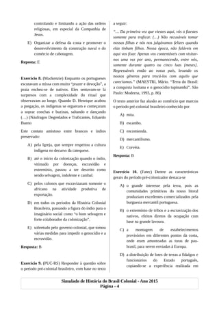controlando e limitando a ação das ordens
religiosas, em especial da Companhia de
Jesus.
E) Organizar a defesa da costa e promover o
desenvolvimento da construção naval e do
comércio de cabotagem.
Reposta: E
Exercício 8. (Mackenzie) Enquanto os portugueses
escutavam a missa com muito “prazer e devoção”, a
praia encheu-se de nativos. Eles sentavam-se lá
surpresos com a complexidade do ritual que
observavam ao longe. Quando D. Henrique acabou
a pregação, os indígenas se ergueram e começaram
a soprar conchas e buzinas, saltando e dançando
(…) (Náufragos Degredados e Traficantes, Eduardo
Bueno
Este contato amistoso entre brancos e índios
preservado:
A) pela Igreja, que sempre respeitou a cultura
indígena no decurso da catequese.
B) até o início da colonização quando o índio,
vitimado por doenças, escravidão e
extermínio, passou a ser descrito como
sendo selvagem, indolente e canibal.
C) pelos colonos que escravizaram somente o
africano na atividade produtiva de
exportação.
D) em todos os períodos da História Colonial
Brasileira, passando a figura do índio para o
imaginário social como “o bom selvagem e
forte colaborador da colonização”.
E) sobretudo pelo governo colonial, que tomou
várias medidas para impedir o genocídio e a
escravidão.
Resposta: B
Exercício 9. (PUC-RS) Responder à questão sobre
o período pré-colonial brasileiro, com base no texto
a seguir:
“… Da primeira vez que viestes aqui, vós o fizestes
somente para traficar. (…) Não recusáveis tomar
nossas filhas e nós nos julgávamos felizes quando
elas tinham filhos. Nessa época, não faláveis em
aqui vos fixar. Apenas vos contentáveis com visitar-
nos uma vez por ano, permanecendo, entre nós,
somente durante quatro ou cinco luas [meses].
Regressáveis então ao vosso país, levando os
nossos gêneros para trocá-los com aquilo que
carecíamos.” (MAESTRI, Mário. “Terra do Brasil:
a conquista lusitana e o genocídio tupinambá”. São
Paulo: Moderna, 1993, p. 86)
O texto anterior faz alusão ao comércio que marcou
o período pré-colonial brasileiro conhecido por
A) mita.
B) escambo.
C) encomienda.
D) mercantilismo.
E) Corvéia.
Resposta: B
Exercício 10. (Fatec) Dentre as características
gerais do período pré-colonizador destaca-se
A) o grande interesse pela terra, pois as
comunidades primitivas do nosso litoral
produziam excedentes comercializados pela
burguesia mercantil portuguesa.
B) o extermínio de tribos e a escravização dos
nativos, efeitos diretos da ocupação com
base na grande lavoura.
C) a montagem de estabelecimentos
provisórios em diferentes pontos da costa,
onde eram amontoadas as toras de pau-
brasil, para serem enviadas à Europa.
D) a distribuição de lotes de terras a fidalgos e
funcionários do Estado português,
copiando-se a experiência realizada em
Simulado de História do Brasil Colonial - Ano 2015
Página - 4
 