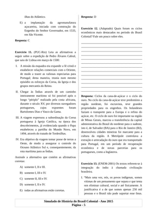 ilhas do Atlântico.
E) a implantação da agromanufatura
açucareira, iniciada com construção do
Engenho do Senhor Governador, em 1533,
em São Vicente.
Resposta: C
Exercício 11. (PUC-Rio) Leia as afirmativas a
seguir sobre a expedição de Pedro Álvares Cabral,
que saiu de Lisboa em março de 1500:
I. A missão da esquadra era expandir a fé cristã e
estabelecer relações comerciais com o Oriente,
de modo a trazer as valiosas especiarias para
Portugal; desta maneira, reunia num mesmo
episódio os esforços da Coroa, da Igreja e dos
grupos mercantis do Reino.
II. Chegar às Índias através de um caminho
inteiramente marítimo só foi possível após o
longo “périplo” realizado pela costa africana,
durante o século XV, por diversos navegadores
portugueses, cujos expoentes foram
Bartolomeu Dias e Vasco da Gama.
III. A viagem expressou a subordinação da Coroa
portuguesa à Igreja Católica, na época dos
descobrimentos, já evidenciada quando o Papa
estabeleceu a partilha do Mundo Novo, em
1494, através do tratado de Tordesilhas.
IV. Era objetivo da viagem tomar posse de terras a
Oeste, de modo a assegurar o controle do
Oceano Atlântico Sul e, consequentemente, da
rota marítima para as Índias.
Assinale a alternativa que contém as afirmativas
corretas:
A) somente I, II e III.
B) somente I, III e IV.
C) somente II, III e IV.
D) somente I, II e IV.
E) todas as afirmativas estão corretas.
Resposta: D
Exercício 12. (Adaptado) Quais foram os ciclos
econômicos mais destacados no período do Brasil
Colonial? Fale um pouco sobre eles.
__________________________________________
__________________________________________
__________________________________________
__________________________________________
__________________________________________
__________________________________________
__________________________________________
__________________________________________
__________________________________________
__________________________________________
__________________________________________
__________________________________________
__________________________________________
Resposta: Ciclos da cana-de-açúcar e o ciclo do
ouro. No ciclo da cana-de-açúcar teve predomínio a
região nordeste, foi escravista, teve grandes
propriedades para os engenhos. Os holandeses
faziam o transporte para a Europa e o refino do
açúcar, etc. O ciclo de ouro foi importante na região
de Minas Gerais, marcou a transferência da capital
administrativa do Brasil do nordeste para o sudeste,
isto é, de Salvador (BA) para o Rio de Janeiro (RJ),
desenvolveu cidades mineiras foi marcante para a
cultura da região. A Metrópole controlava a
extração e arrecadação do ouro que era transportado
para Portugal, em um período de recuperação
econômica e de novas parcerias para os
portugueses, como a Inglaterra.
Exercício 13. (ENEM-2001) Os textos referem-se à
integração do índio à chamada civilização
brasileira.
I. “Mais uma vez, nós, os povos indígenas, somos
vítimas de um pensamento que separa e que tenta
nos eliminar cultural, social e até fisicamente. A
justificativa é a de que somos apenas 250 mil
pessoas e o Brasil não pode suportar esse ônus.
Simulado de História do Brasil Colonial - Ano 2015
Página - 5
 