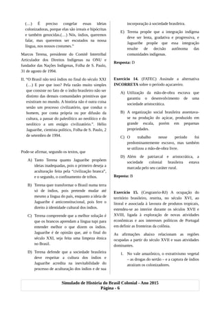 (…) É preciso congelar essas ideias
colonizadoras, porque elas são irreais e hipócritas
e também genocidas.(…) Nós, índios, queremos
falar, mas queremos ser escutados na nossa
língua, nos nossos costumes.”
Marcos Terena, presidente do Comitê Intertribal
Articulador dos Direitos Indígenas na ONU e
fundador das Nações Indígenas, Folha de S. Paulo,
31 de agosto de 1994.
II. “O Brasil não terá índios no final do século XXI
(…) E por que isso? Pela razão muito simples
que consiste no fato de o índio brasileiro não ser
distinto das demais comunidades primitivas que
existiram no mundo. A história não é outra coisa
senão um processo civilizatório, que conduz o
homem, por conta própria ou por difusão da
cultura, a passar do paleolítico ao neolítico e do
neolítico a um estágio civilizatório.”. Hélio
Jaguaribe, cientista político, Folha de S. Paulo, 2
de setembro de 1994.
Pode-se afirmar, segundo os textos, que
A) Tanto Terena quanto Jaguaribe propõem
ideias inadequadas, pois o primeiro deseja a
aculturação feita pela “civilização branca”,
e o segundo, o confinamento de tribos.
B) Terena quer transformar o Brasil numa terra
só de índios, pois pretende mudar até
mesmo a língua do país, enquanto a ideia de
Jaguaribe é anticonstitucional, pois fere o
direito à identidade cultural dos índios.
C) Terena compreende que a melhor solução é
que os brancos aprendam a língua tupi para
entender melhor o que dizem os índios.
Jaguaribe é de opinião que, até o final do
século XXI, seja feita uma limpeza étnica
no Brasil.
D) Terena defende que a sociedade brasileira
deve respeitar a cultura dos índios e
Jaguaribe acredita na inevitabilidade do
processo de aculturação dos índios e de sua
incorporação à sociedade brasileira.
E) Terena propõe que a integração indígena
deve ser lenta, gradativa e progressiva, e
Jaguaribe propõe que essa integração
resulte de decisão autônoma das
comunidades indígenas.
Resposta: D
Exercício 14. (FATEC) Assinale a alternativa
INCORRETA sobre o período açucareiro.
A) Utilização da mão-de-obra escrava que
garantiu o desenvolvimento de uma
sociedade aristocrática.
B) A organização social brasileira assentava-
se na produção do açúcar, produzido em
grande escala, porém em pequenas
propriedades.
C) O trabalho nesse período foi
predominantemente escravo, mas também
se utilizou a mão-de-obra livre.
D) Além de patriarcal e aristocrática, a
sociedade colonial brasileira estava
marcada pelo seu caráter rural.
Reposta: B
Exercício 15. (Cesgranrio-RJ) A ocupação do
território brasileiro, restrita, no século XVI, ao
litoral e associada à lavoura de produtos tropicais,
estendeu-se ao interior durante os séculos XVII e
XVIII, ligada à exploração de novas atividades
econômicas e aos interesses políticos de Portugal
em definir as fronteiras da colônia.
As afirmações abaixo relacionam as regiões
ocupadas a partir do século XVII e suas atividades
dominantes.
1. No vale amazônico, o extrativismo vegetal
– as drogas do sertão – e a captura de índios
atraíram os colonizadores.
Simulado de História do Brasil Colonial - Ano 2015
Página - 6
 