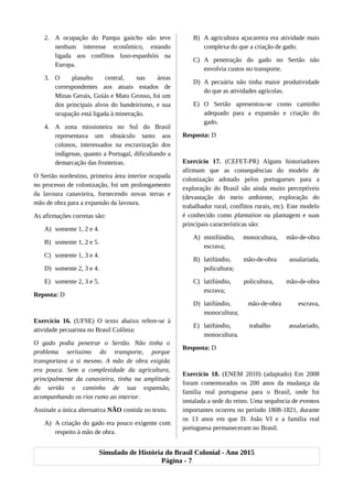 2. A ocupação do Pampa gaúcho não teve
nenhum interesse econômico, estando
ligada aos conflitos luso-espanhóis na
Europa.
3. O planalto central, nas áreas
correspondentes aos atuais estados de
Minas Gerais, Goiás e Mato Grosso, foi um
dos principais alvos do bandeirismo, e sua
ocupação está ligada à mineração.
4. A zona missioneira no Sul do Brasil
representava um obstáculo tanto aos
colonos, interessados na escravização dos
indígenas, quanto a Portugal, dificultando a
demarcação das fronteiras.
O Sertão nordestino, primeira área interior ocupada
no processo de colonização, foi um prolongamento
da lavoura canavieira, fornecendo novas terras e
mão de obra para a expansão da lavoura.
As afirmações corretas são:
A) somente 1, 2 e 4.
B) somente 1, 2 e 5.
C) somente 1, 3 e 4.
D) somente 2, 3 e 4.
E) somente 2, 3 e 5.
Reposta: D
Exercício 16. (UFSE) O texto abaixo refere-se à
atividade pecuarista no Brasil Colônia:
O gado podia penetrar o Sertão. Não tinha o
problema seríssimo do transporte, porque
transportava a si mesmo. A mão de obra exigida
era pouca. Sem a complexidade da agricultura,
principalmente da canavieira, tinha na amplitude
do sertão o caminho de sua expansão,
acompanhando os rios rumo ao interior.
Assinale a única alternativa NÃO contida no texto.
A) A criação do gado era pouco exigente com
respeito à mão de obra.
B) A agricultura açucareira era atividade mais
complexa do que a criação de gado.
C) A penetração do gado no Sertão não
envolvia custos no transporte.
D) A pecuária não tinha maior produtividade
do que as atividades agrícolas.
E) O Sertão apresentou-se como caminho
adequado para a expansão e criação do
gado.
Resposta: D
Exercício 17. (CEFET-PR) Alguns historiadores
afirmam que as consequências do modelo de
colonização adotado pelos portugueses para a
exploração do Brasil são ainda muito perceptíveis
(devastação do meio ambiente, exploração do
trabalhador rural, conflitos rurais, etc). Este modelo
é conhecido como plantation ou plantagem e suas
principais características são:
A) minifúndio, monocultura, mão-de-obra
escrava;
B) latifúndio, mão-de-obra assalariada,
policultura;
C) latifúndio, policultura, mão-de-obra
escrava;
D) latifúndio, mão-de-obra escrava,
monocultura;
E) latifúndio, trabalho assalariado,
monocultura.
Resposta: D
Exercício 18. (ENEM 2010) (adaptado) Em 2008
foram comemorados os 200 anos da mudança da
família real portuguesa para o Brasil, onde foi
instalada a sede do reino. Uma sequência de eventos
importantes ocorreu no período 1808-1821, durante
os 13 anos em que D. João VI e a família real
portuguesa permaneceram no Brasil.
Simulado de História do Brasil Colonial - Ano 2015
Página - 7
 